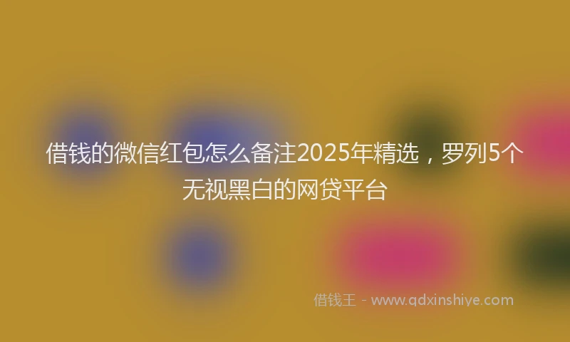 借钱的微信红包怎么备注2025年精选，罗列5个无视黑白的网贷平台