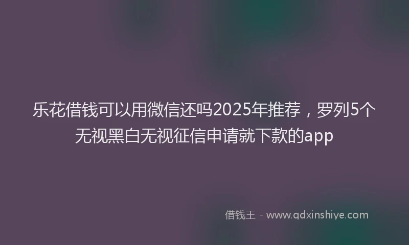 乐花借钱可以用微信还吗2025年推荐，罗列5个无视黑白无视征信申请就下款的app