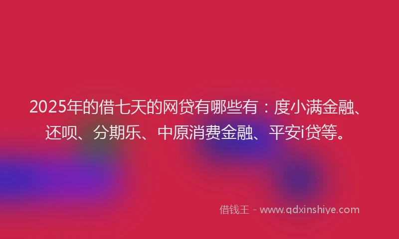 2025年的借七天的网贷有哪些有：度小满金融、还呗、分期乐、中原消费金融、平安i贷等。