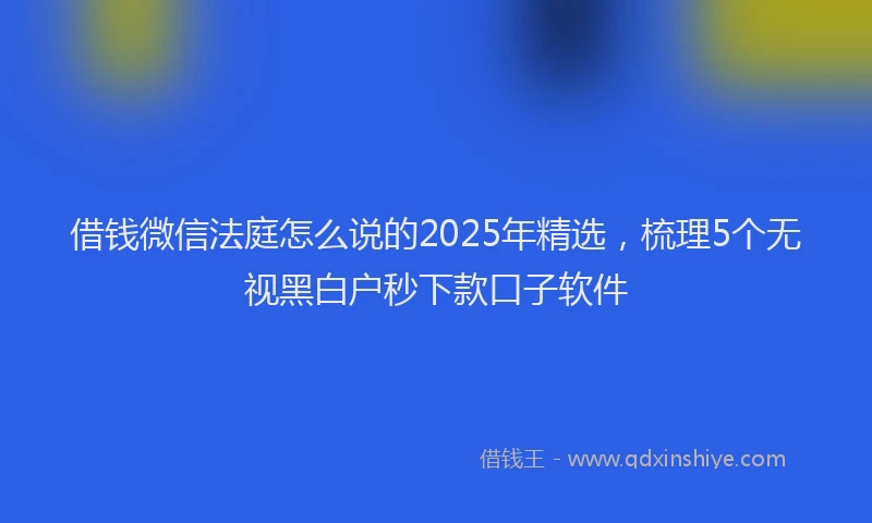 借钱微信法庭怎么说的2025年精选，梳理5个无视黑白户秒下款口子软件