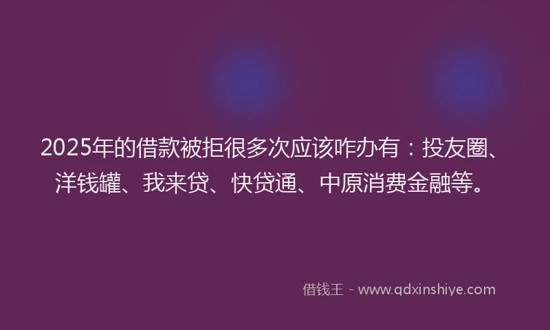 2025年的借款被拒很多次应该咋办有：投友圈、洋钱罐、我来贷、快贷通、中原消费金融等。
