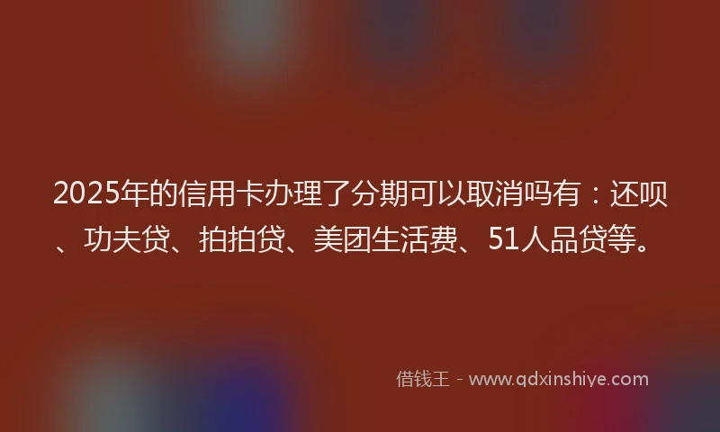 2025年的信用卡办理了分期可以取消吗有：还呗、功夫贷、拍拍贷、美团生活费、51人品贷等。