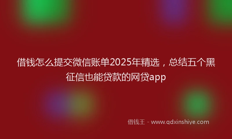 借钱怎么提交微信账单2025年精选，总结五个黑征信也能贷款的网贷app