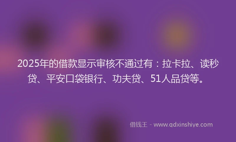 2025年的借款显示审核不通过有：拉卡拉、读秒贷、平安口袋银行、功夫贷、51人品贷等。