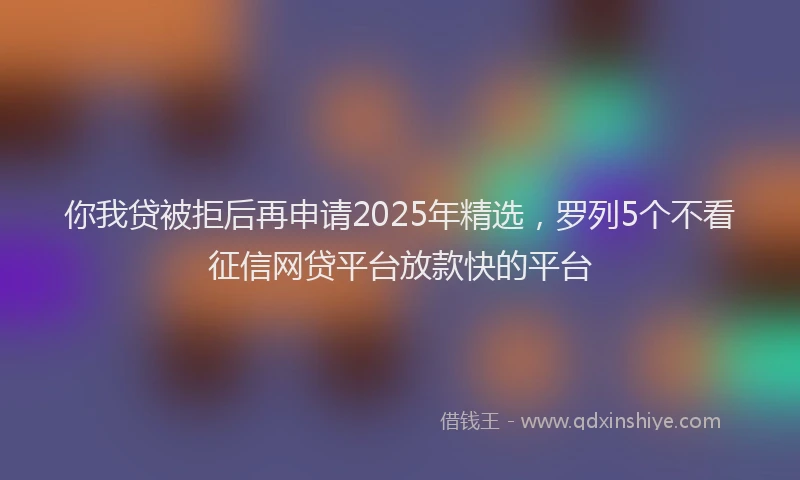 你我贷被拒后再申请2025年精选，罗列5个不看征信网贷平台放款快的平台