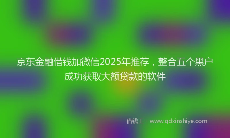 京东金融借钱加微信2025年推荐，整合五个黑户成功获取大额贷款的软件