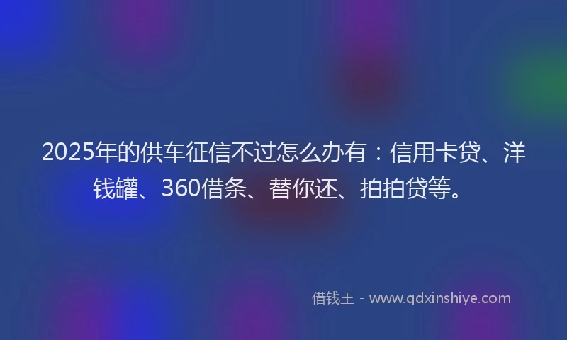 2025年的供车征信不过怎么办有：信用卡贷、洋钱罐、360借条、替你还、拍拍贷等。