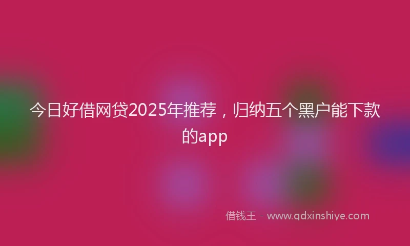 今日好借网贷2025年推荐，归纳五个黑户能下款的app
