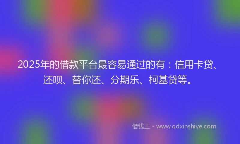 2025年的借款平台最容易通过的有：信用卡贷、还呗、替你还、分期乐、柯基贷等。