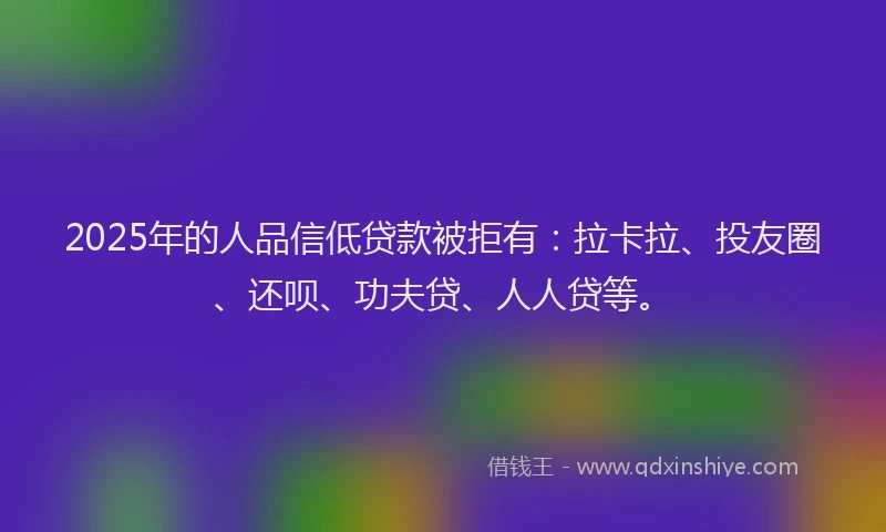 2025年的人品信低贷款被拒有：拉卡拉、投友圈、还呗、功夫贷、人人贷等。