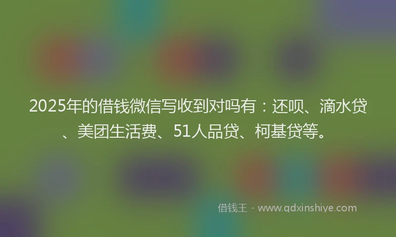 2025年的借钱微信写收到对吗有：还呗、滴水贷、美团生活费、51人品贷、柯基贷等。