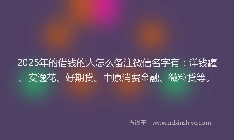 2025年的借钱的人怎么备注微信名字有：洋钱罐、安逸花、好期贷、中原消费金融、微粒贷等。