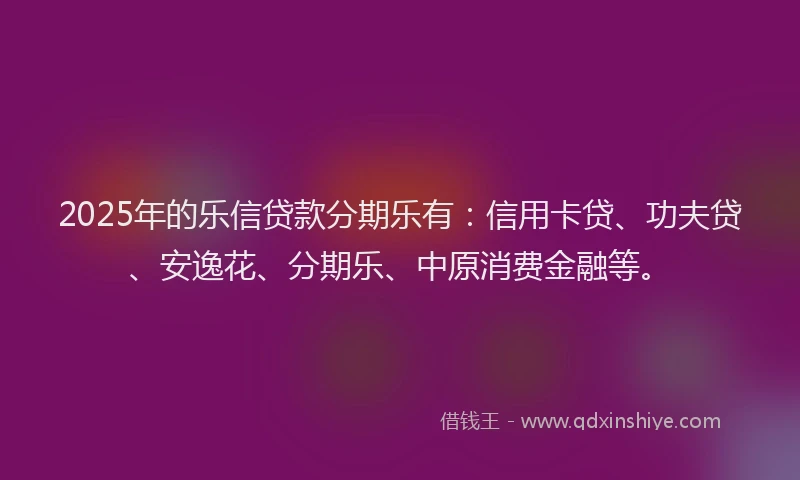 2025年的乐信贷款分期乐有：信用卡贷、功夫贷、安逸花、分期乐、中原消费金融等。