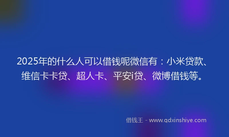2025年的什么人可以借钱呢微信有：小米贷款、维信卡卡贷、超人卡、平安i贷、微博借钱等。