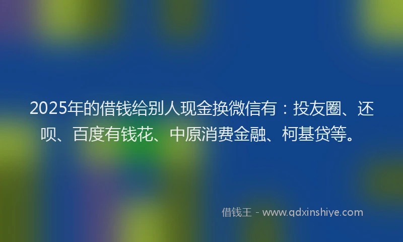 2025年的借钱给别人现金换微信有：投友圈、还呗、百度有钱花、中原消费金融、柯基贷等。