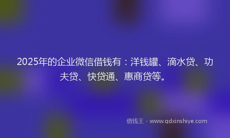 2025年的企业微信借钱有：洋钱罐、滴水贷、功夫贷、快贷通、惠商贷等。