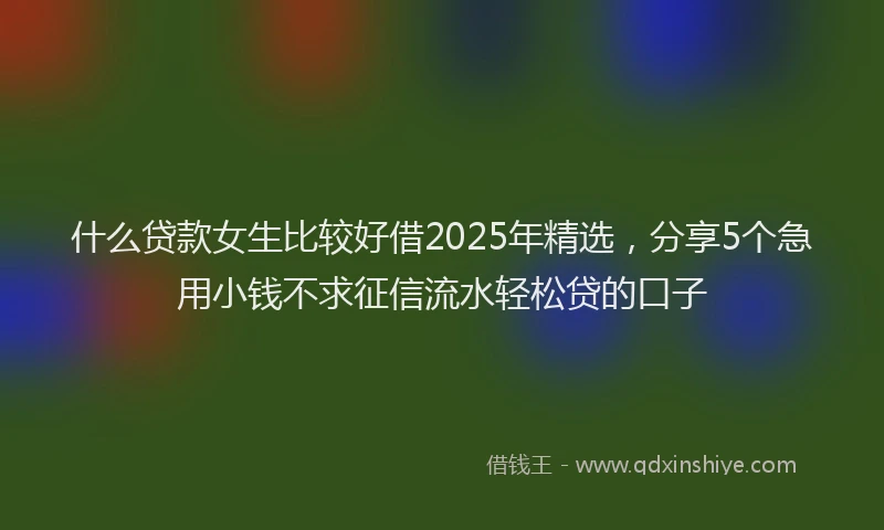 什么贷款女生比较好借2025年精选，分享5个急用小钱不求征信流水轻松贷的口子