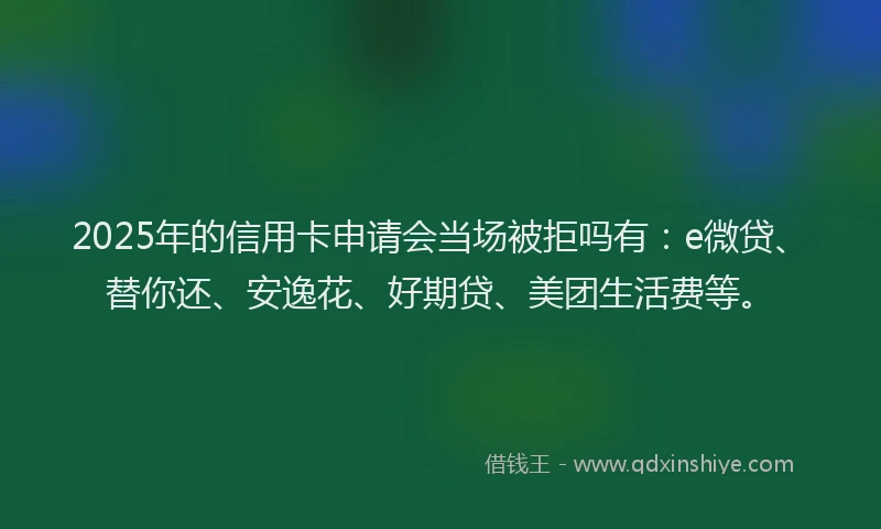 2025年的信用卡申请会当场被拒吗有：e微贷、替你还、安逸花、好期贷、美团生活费等。