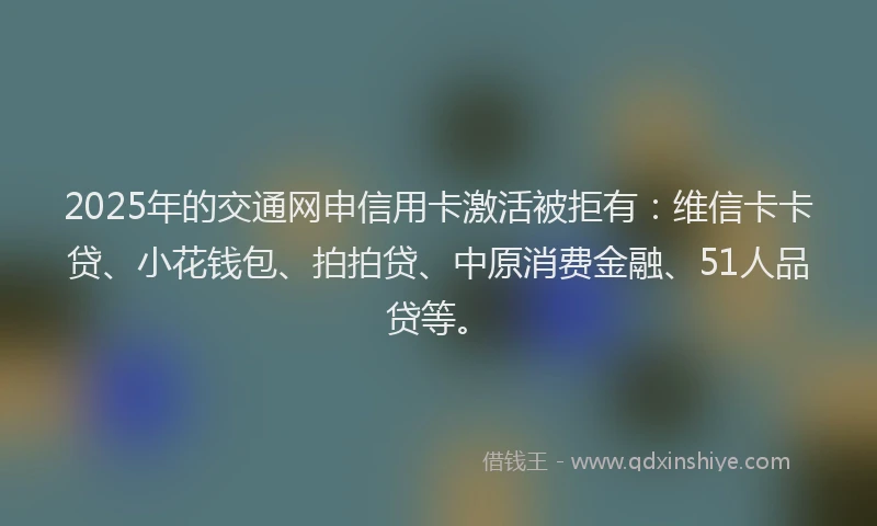 2025年的交通网申信用卡激活被拒有：维信卡卡贷、小花钱包、拍拍贷、中原消费金融、51人品贷等。