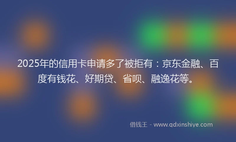 2025年的信用卡申请多了被拒有：京东金融、百度有钱花、好期贷、省呗、融逸花等。