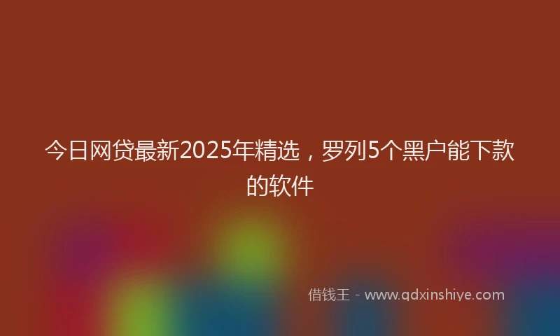 今日网贷最新2025年精选，罗列5个黑户能下款的软件