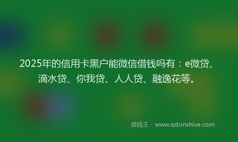 2025年的信用卡黑户能微信借钱吗有：e微贷、滴水贷、你我贷、人人贷、融逸花等。