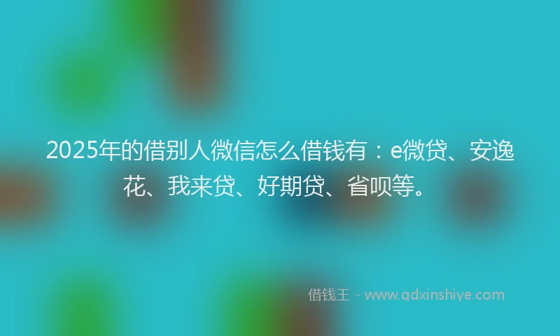 2025年的借别人微信怎么借钱有：e微贷、安逸花、我来贷、好期贷、省呗等。