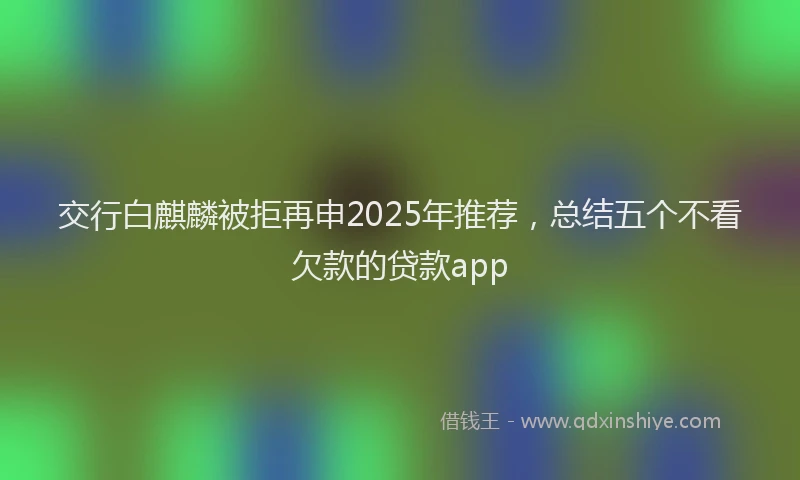 交行白麒麟被拒再申2025年推荐，总结五个不看欠款的贷款app