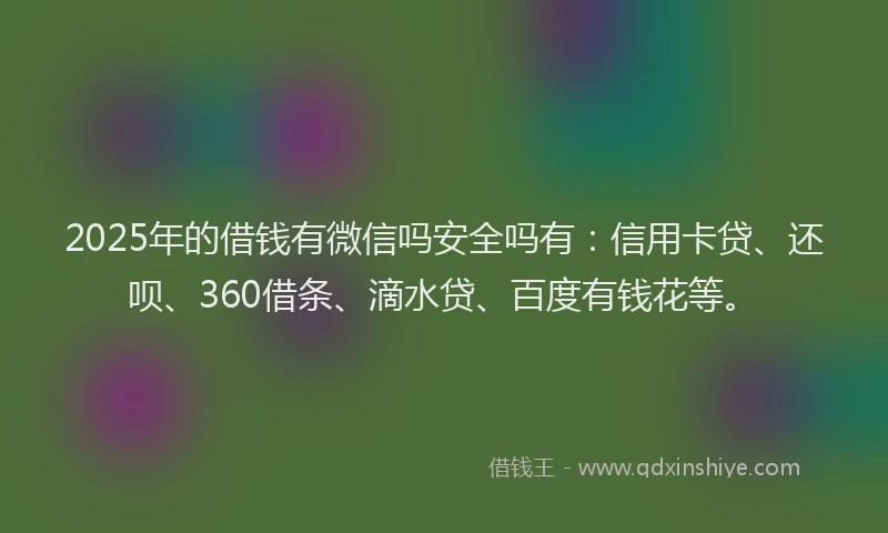 2025年的借钱有微信吗安全吗有：信用卡贷、还呗、360借条、滴水贷、百度有钱花等。