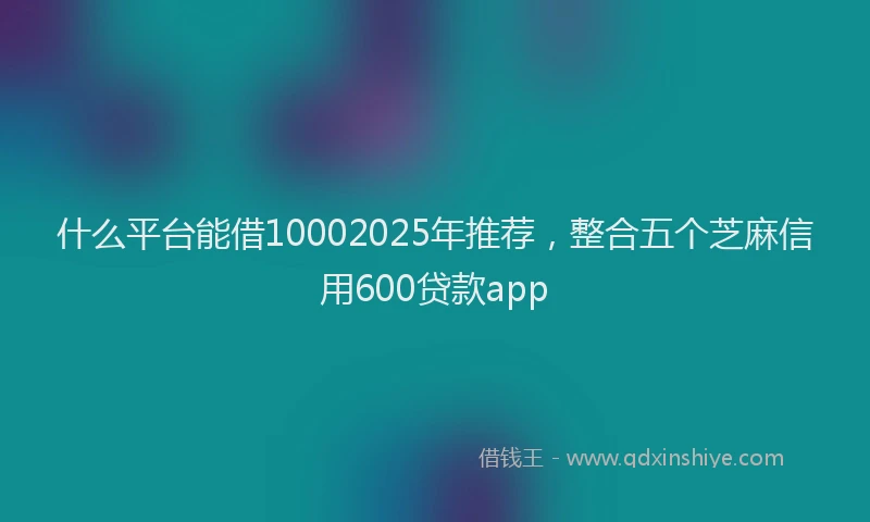 什么平台能借10002025年推荐，整合五个芝麻信用600贷款app