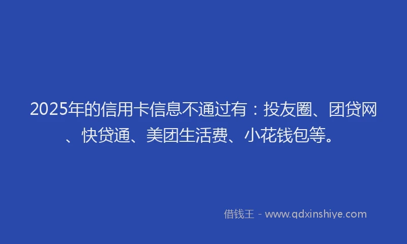 2025年的信用卡信息不通过有：投友圈、团贷网、快贷通、美团生活费、小花钱包等。