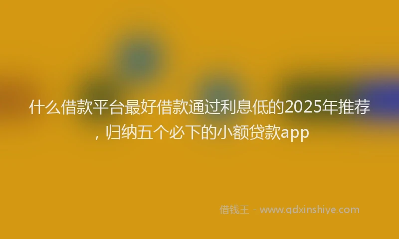 什么借款平台最好借款通过利息低的2025年推荐，归纳五个必下的小额贷款app