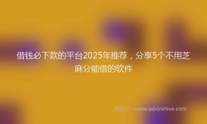 借钱必下款的平台2025年推荐，分享5个不用芝麻分能借的软件