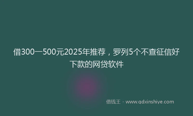 借300一500元2025年推荐，罗列5个不查征信好下款的网贷软件