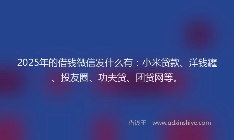 2025年的借钱微信发什么有：小米贷款、洋钱罐、投友圈、功夫贷、团贷网等。