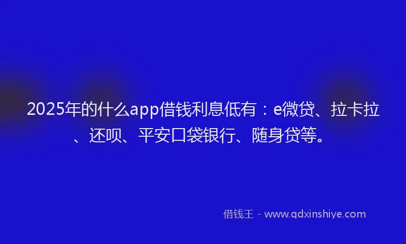 2025年的什么app借钱利息低有：e微贷、拉卡拉、还呗、平安口袋银行、随身贷等。