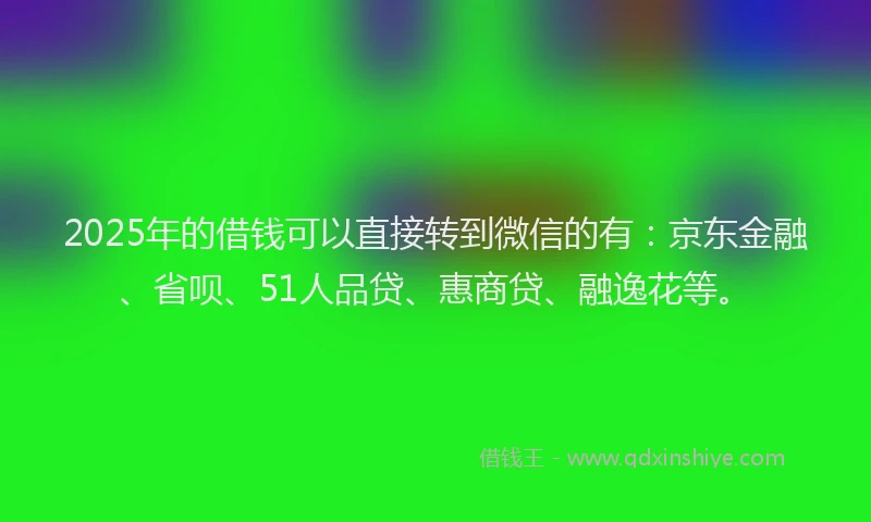 2025年的借钱可以直接转到微信的有：京东金融、省呗、51人品贷、惠商贷、融逸花等。