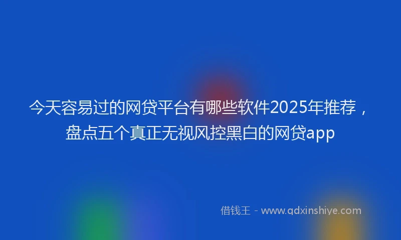 今天容易过的网贷平台有哪些软件2025年推荐，盘点五个真正无视风控黑白的网贷app