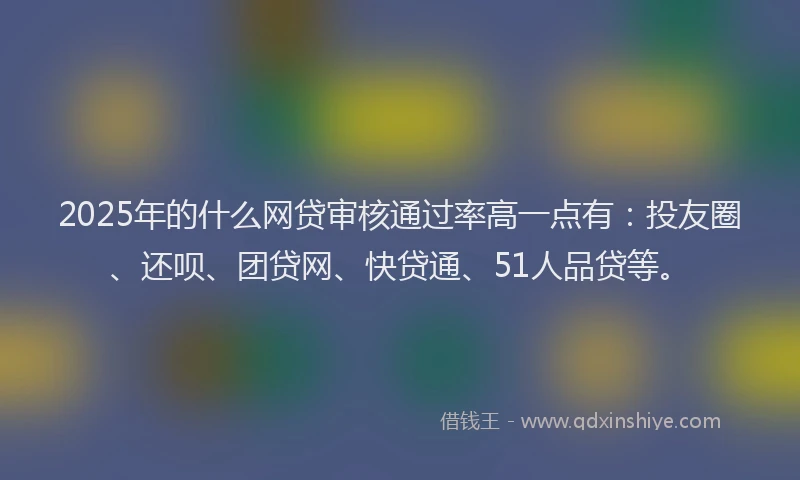 2025年的什么网贷审核通过率高一点有：投友圈、还呗、团贷网、快贷通、51人品贷等。