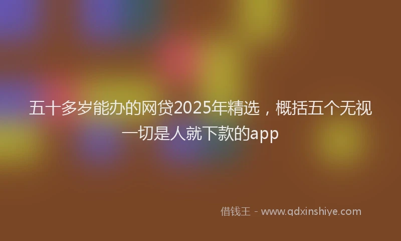 五十多岁能办的网贷2025年精选，概括五个无视一切是人就下款的app
