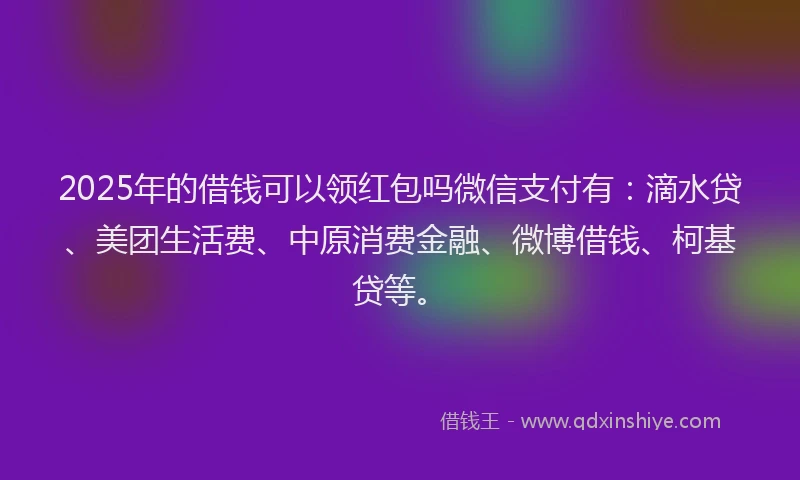 2025年的借钱可以领红包吗微信支付有：滴水贷、美团生活费、中原消费金融、微博借钱、柯基贷等。