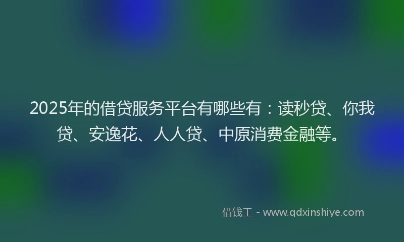 2025年的借贷服务平台有哪些有：读秒贷、你我贷、安逸花、人人贷、中原消费金融等。