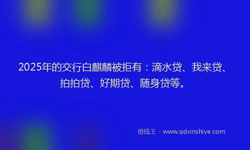 2025年的交行白麒麟被拒有：滴水贷、我来贷、拍拍贷、好期贷、随身贷等。