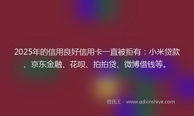 2025年的信用良好信用卡一直被拒有：小米贷款、京东金融、花呗、拍拍贷、微博借钱等。