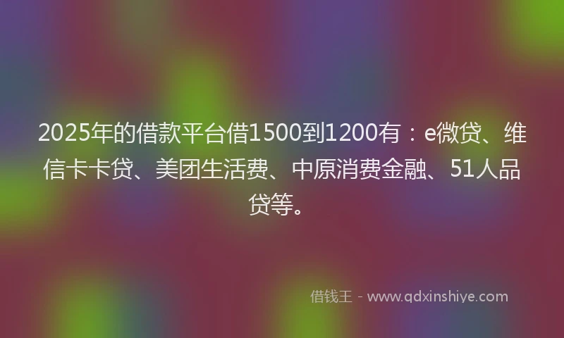 2025年的借款平台借1500到1200有：e微贷、维信卡卡贷、美团生活费、中原消费金融、51人品贷等。