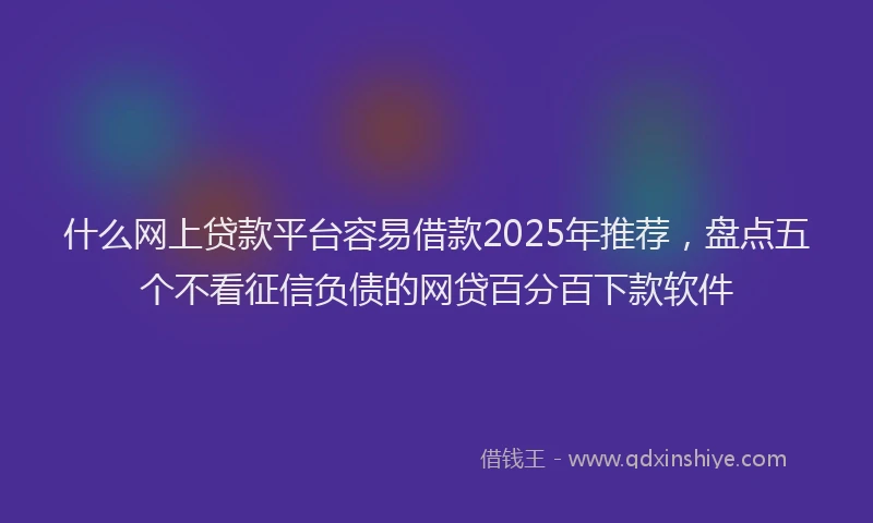 什么网上贷款平台容易借款2025年推荐，盘点五个不看征信负债的网贷百分百下款软件