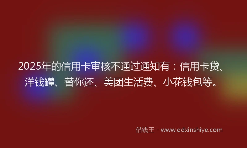 2025年的信用卡审核不通过通知有：信用卡贷、洋钱罐、替你还、美团生活费、小花钱包等。