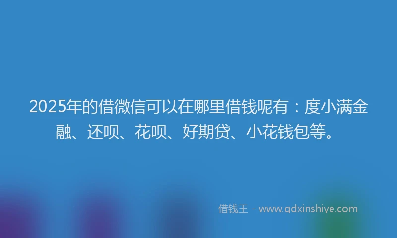 2025年的借微信可以在哪里借钱呢有：度小满金融、还呗、花呗、好期贷、小花钱包等。