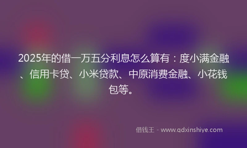 2025年的借一万五分利息怎么算有：度小满金融、信用卡贷、小米贷款、中原消费金融、小花钱包等。
