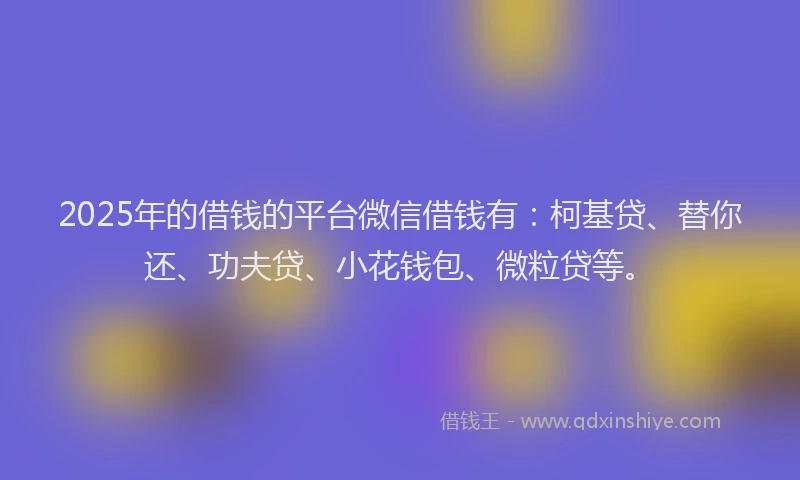 2025年的借钱的平台微信借钱有：柯基贷、替你还、功夫贷、小花钱包、微粒贷等。